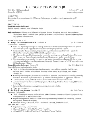 GREGORY THOMPSON JR
3104 West Old Camden Road 843-861-8717 (cell)
Hartsville, SC 29550 gthomps@coastal.edu
OBJECTIVE:
Information Systems graduate with 2.75 years of information technology experience pursuing an IT
position.
EDUCATION:
Coastal Carolina University December 2014
Bachelor of Science, Computer Science Information Systems
Relevant Courses: Management Information Systems, Systems Analysis & Software, Software Project
Management, Data Communication Systems & Network, Advanced Web Application Development,
and Systems Administration.
WORK EXPERIENCE:
SC Budget and Control Board SCEIS, Columbia, SC Jan 2015-Present
Administrative Coordinator I
● Serve as a Reporting Developer to develop and maintain the State's reporting systems and provide
end-users and system support to ensure correct reporting requirements are met.
● Responsible for the development, implementation, and maintenance of Enterprise reports for
Human Resources, Finance, and Material Management areas.
● Develops, updates, and facilitates training courses for reporting users utilizing Business Warehouse
(BW) system and the configuration and auditing of data to assure quality control of data.
● Provide production support for live agencies and resolve reported issues. Responsible for meeting
with agencies including central agencies to assist them in the development of SCEIS reports in either
BEX or Business Objects.
Coastal Carolina University, Conway, SC Mar 2012- Dec 2014
Student Technician, Student Computing Services
● Work in the Tech Support Center and assist students with problems accessing the University
network, advice on virus related issues, problems with Webmail, WebAdvisor, SafeConnect,
Moodle, etc.
● Correct general computer problems and resolution of problems associated with accessing computing
resources. Resolution of problems caused by errors in operating systems or application software.
● Assist students, faculty, and staff over the phone and learn any new network features.
● Assist customers with Microsoft Office programs, Photoshop, Windows Movie Maker, PHP storm,
and Eclipse.
● Set up and configure new routers, printers, computers, and switches.
● Train new employees.
DJ Gee-Unit DJ-ing Services, Hartsville, SC Sep 2006-Present
Part owner, Professional DJ
● Work effectively creating the business brand, goodwill toward customers, and developing marketing
strategies to draw in potential customers.
● Organize and promote events for clients including: announcing information, advertising, contract
management, and record keeping.
● Proficient in using Serato Itch, Serato Scratch live, Serato DJ, and Serato Video.
TECHNICAL SKILLS:
● Experienced using Linux, Ubuntu
● Microsoft Windows 2000/XP/Vista/7/8 / Mac OS
● Office 2007/2010/2013, Word/Excel/PowerPoint/Access/Outlook
 