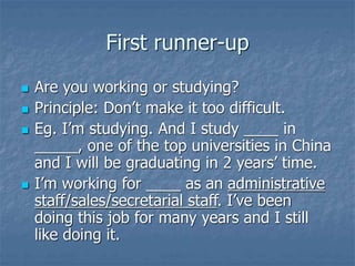 First runner-up
 Are you working or studying?
 Principle: Don’t make it too difficult.
 Eg. I’m studying. And I study ____ in
_____, one of the top universities in China
and I will be graduating in 2 years’ time.
 I’m working for ____ as an administrative
staff/sales/secretarial staff. I’ve been
doing this job for many years and I still
like doing it.
 