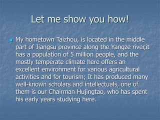 Let me show you how!
 My hometown Taizhou, is located in the middle
part of Jiangsu province along the Yangze river,it
has a population of 5 million people, and the
mostly temperate climate here offers an
excellent environment for various agricultural
activities and for tourism; It has produced many
well-known scholars and intellectuals, one of
them is our Chairman Hujingtao, who has spent
his early years studying here.
 