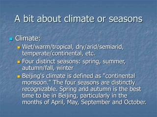 A bit about climate or seasons
 Climate:
 Wet/warm/tropical, dry/arid/semiarid,
temperate/continental, etc.
 Four distinct seasons: spring, summer,
autumn/fall, winter
 Beijing's climate is defined as "continental
monsoon." The four seasons are distinctly
recognizable. Spring and autumn is the best
time to be in Beijing, particularly in the
months of April, May, September and October.
 