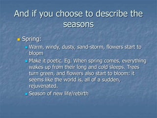 And if you choose to describe the
seasons
 Spring:
 Warm, windy, dusty, sand-storm, flowers start to
bloom
 Make it poetic. Eg. When spring comes, everything
wakes up from their long and cold sleeps. Trees
turn green, and flowers also start to bloom: it
seems like the world is, all of a sudden,
rejuvenated.
 Season of new life/rebirth
 