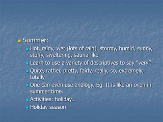  Summer:
 Hot, rainy, wet (lots of rain), stormy, humid, sunny,
stuffy, sweltering, sauna-like
 Learn to use a variety of descriptives to say “very”.
 Quite, rather, pretty, fairly, really, so, extremely,
totally
 One can even use analogy. Eg. It is like an oven in
summer time.
 Activities: holiday…
 Holiday season
 