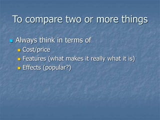 To compare two or more things
 Always think in terms of
 Cost/price
 Features (what makes it really what it is)
 Effects (popular?)
 