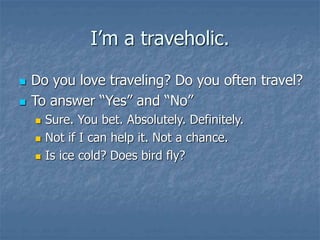 I’m a traveholic.
 Do you love traveling? Do you often travel?
 To answer “Yes” and “No”
 Sure. You bet. Absolutely. Definitely.
 Not if I can help it. Not a chance.
 Is ice cold? Does bird fly?
 