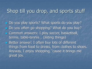 Shop till you drop, and sports stuff
 Do you play sports? What sports do you play?
 Do you often go shopping? What do you buy?
 Common answers: I play soccer, basketball,
tennis, table-tennis… (listing things)
 Better answer: I often buy lots of different
things from food to drinks, from clothes to shoes.
Anyway, I enjoy shopping, ‘cause it brings me
great joy.
 