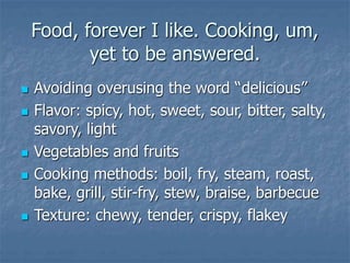 Food, forever I like. Cooking, um,
yet to be answered.
 Avoiding overusing the word “delicious”
 Flavor: spicy, hot, sweet, sour, bitter, salty,
savory, light
 Vegetables and fruits
 Cooking methods: boil, fry, steam, roast,
bake, grill, stir-fry, stew, braise, barbecue
 Texture: chewy, tender, crispy, flakey
 