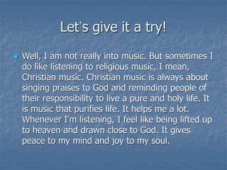 Let’s give it a try!
 Well, I am not really into music. But sometimes I
do like listening to religious music, I mean,
Christian music. Christian music is always about
singing praises to God and reminding people of
their responsibility to live a pure and holy life. It
is music that purifies life. It helps me a lot.
Whenever I’m listening, I feel like being lifted up
to heaven and drawn close to God. It gives
peace to my mind and joy to my soul.
 
