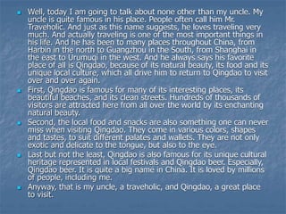  Well, today I am going to talk about none other than my uncle. My
uncle is quite famous in his place. People often call him Mr.
Traveholic. And just as this name suggests, he loves traveling very
much. And actually traveling is one of the most important things in
his life. And he has been to many places throughout China, from
Harbin in the north to Guangzhou in the South, from Shanghai in
the east to Urumuqi in the west. And he always says his favorite
place of all is Qingdao, because of its natural beauty, its food and its
unique local culture, which all drive him to return to Qingdao to visit
over and over again.
 First, Qingdao is famous for many of its interesting places, its
beautiful beaches, and its clean streets. Hundreds of thousands of
visitors are attracted here from all over the world by its enchanting
natural beauty.
 Second, the local food and snacks are also something one can never
miss when visiting Qingdao. They come in various colors, shapes
and tastes, to suit different palates and wallets. They are not only
exotic and delicate to the tongue, but also to the eye.
 Last but not the least, Qingdao is also famous for its unique cultural
heritage represented in local festivals and Qingdao beer. Especially,
Qingdao beer. It is quite a big name in China. It is loved by millions
of people, including me.
 Anyway, that is my uncle, a traveholic, and Qingdao, a great place
to visit.
 