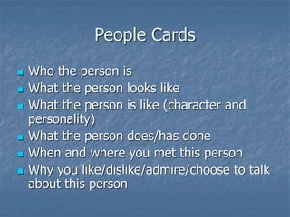 People Cards
 Who the person is
 What the person looks like
 What the person is like (character and
personality)
 What the person does/has done
 When and where you met this person
 Why you like/dislike/admire/choose to talk
about this person
 