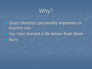Why?
 Good character/personality impresses or
touches you
 You have learned a life lesson from them
 Story
 
