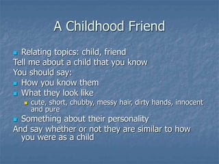 A Childhood Friend
 Relating topics: child, friend
Tell me about a child that you know
You should say:
 How you know them
 What they look like
 cute, short, chubby, messy hair, dirty hands, innocent
and pure
 Something about their personality
And say whether or not they are similar to how
you were as a child
 