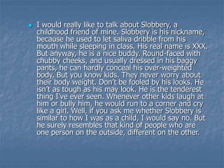  I would really like to talk about Slobbery, a
childhood friend of mine. Slobbery is his nickname,
because he used to let saliva dribble from his
mouth while sleeping in class. His real name is XXX.
But anyway, he is a nice buddy. Round-faced with
chubby cheeks, and usually dressed in his baggy
pants, he can hardly conceal his over-weighted
body. But you know kids. They never worry about
their body weight. Don’t be fooled by his looks. He
isn’t as tough as his may look. He is the tenderest
thing I’ve ever seen. Whenever other kids laugh at
him or bully him, he would run to a corner and cry
like a girl. Well, if you ask me whether Slobbery is
similar to how I was as a child, I would say no. But
he surely resembles that kind of people who are
one person on the outside, different on the other.
 