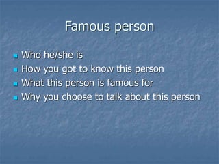 Famous person
 Who he/she is
 How you got to know this person
 What this person is famous for
 Why you choose to talk about this person
 