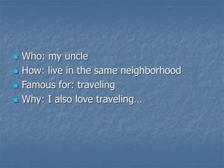  Who: my uncle
 How: live in the same neighborhood
 Famous for: traveling
 Why: I also love traveling…
 