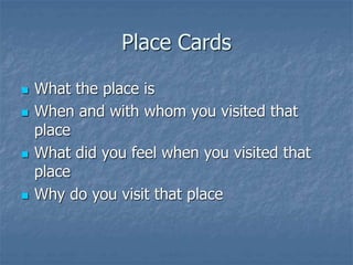 Place Cards
 What the place is
 When and with whom you visited that
place
 What did you feel when you visited that
place
 Why do you visit that place
 