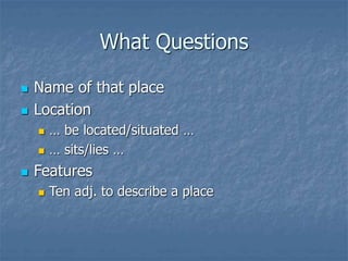 What Questions
 Name of that place
 Location
 … be located/situated …
 … sits/lies …
 Features
 Ten adj. to describe a place
 
