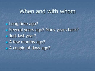 When and with whom
 Long time ago?
 Several years ago? Many years back?
 Just last year?
 A few months ago?
 A couple of days ago?
 