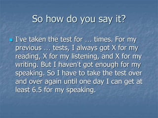 So how do you say it?
 I’ve taken the test for … times. For my
previous … tests, I always got X for my
reading, X for my listening, and X for my
writing. But I haven’t got enough for my
speaking. So I have to take the test over
and over again until one day I can get at
least 6.5 for my speaking.
 