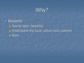 Why?
 Reasons:
 Tourist spot, beautiful
 Understand the local culture and customs
 Story
 