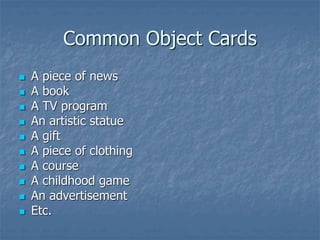 Common Object Cards
 A piece of news
 A book
 A TV program
 An artistic statue
 A gift
 A piece of clothing
 A course
 A childhood game
 An advertisement
 Etc.
 