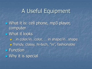 A Useful Equipment
 What it is: cell phone, mp3 player,
computer
 What it looks
 …in color/in…color, … in shape/in…shape
 Trendy, classy, hi-tech, “in”, fashionable
 Function
 Why it is special
 