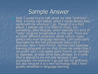 Sample Answer
 Well, I would love to talk about my little “girlfriend”—
iPod, a trendy mp3 player, which I would always take
along with me wherever I go. Though it is a mp3
player, I seldom use it to listen to music, but
something called Podcast, which basically is a kind of
“radio” program broadcasted on the web. There are
so many different programs, about culture, news,
politics and even language learning. I am particularly
fascinated by the free educational resources it
provides. Now I have French, German and Japanese
learning programs on my iPod. Given me some time, I
am pretty sure I can speak some French, or German,
or Japanese, at least some daily phrases. In a word,
iPod is special to me not only because it can
accompany me wherever I go just like my girlfriend,
but also because it is a new technology that I have
greatly benefited in language learning.
 