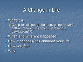 A Change in Life
 What it is
 Going to college, graduation, going to work,
getting married, divorced, becoming a
gay/lesbian???
 When and where it happened
 How it changes/has changed your life
 How you feel
 Why
 