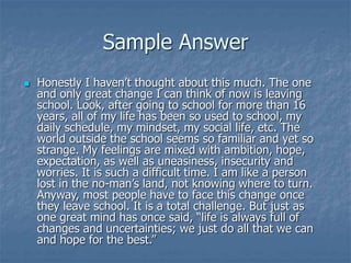 Sample Answer
 Honestly I haven’t thought about this much. The one
and only great change I can think of now is leaving
school. Look, after going to school for more than 16
years, all of my life has been so used to school, my
daily schedule, my mindset, my social life, etc. The
world outside the school seems so familiar and yet so
strange. My feelings are mixed with ambition, hope,
expectation, as well as uneasiness, insecurity and
worries. It is such a difficult time. I am like a person
lost in the no-man’s land, not knowing where to turn.
Anyway, most people have to face this change once
they leave school. It is a total challenge. But just as
one great mind has once said, “life is always full of
changes and uncertainties; we just do all that we can
and hope for the best.”
 