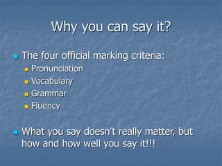 Why you can say it?
 The four official marking criteria:
 Pronunciation
 Vocabulary
 Grammar
 Fluency
 What you say doesn’t really matter, but
how and how well you say it!!!
 