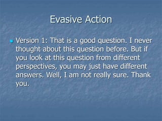 Evasive Action
 Version 1: That is a good question. I never
thought about this question before. But if
you look at this question from different
perspectives, you may just have different
answers. Well, I am not really sure. Thank
you.
 