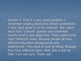  Version 2: That is a very good question. I
remember reading about this before somewhere.
I have read about it on the Internet. But I don’t
wear their “colored” glasses and remember
exactly what it said about this. There seem to be
many different views. Because people all have
different education backgrounds and
experiences. They tend to look at things through
thus have different ideas. Well, this is not my
field. I am not sure. Thank you.
 