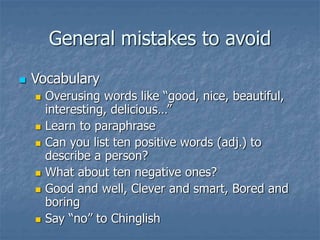 General mistakes to avoid
 Vocabulary
 Overusing words like “good, nice, beautiful,
interesting, delicious…”
 Learn to paraphrase
 Can you list ten positive words (adj.) to
describe a person?
 What about ten negative ones?
 Good and well, Clever and smart, Bored and
boring
 Say “no” to Chinglish
 