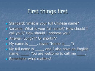 First things first
 Standard: What is your full Chinese name?
 Variants: What is your full name?/ How should I
call you?/ How should I address you?
 Answer: Long??? Or short???
 My name is ____. (even “Name is___.”)
 My full name is ____, and I also have an English
name, ____. You are welcome to call me ____.
 Remember what matters?
 