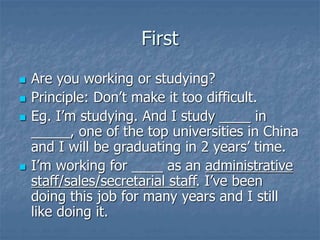 First
 Are you working or studying?
 Principle: Don’t make it too difficult.
 Eg. I’m studying. And I study ____ in
_____, one of the top universities in China
and I will be graduating in 2 years’ time.
 I’m working for ____ as an administrative
staff/sales/secretarial staff. I’ve been
doing this job for many years and I still
like doing it.
 