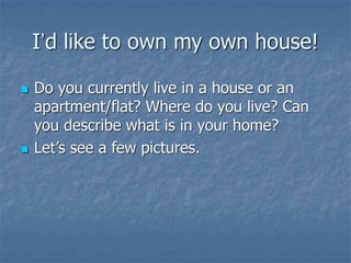 I’d like to own my own house!
 Do you currently live in a house or an
apartment/flat? Where do you live? Can
you describe what is in your home?
 Let’s see a few pictures.
 