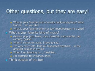 Other questions, but they are easy!
 What is your favorite kind of music/ book/movie/food? What
kind of … do you like?
 What is your favorite time in a day/ month/season in a year?
 What is your favorite kind of music?
 Genres: pop, jazz, blues, rock, classical, instrumental, rap
(urban), gospel…
 When it comes to music, I have to say…
 I’m very much into/ fond of/ fascinated by/about; …is the
greatest passion in my life
 When I am listening to…, I feel like…
 For example, for instance, once…
 Think outside of the box
 