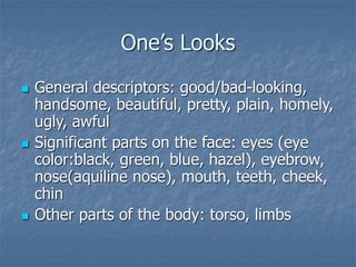 One’s Looks
 General descriptors: good/bad-looking,
handsome, beautiful, pretty, plain, homely,
ugly, awful
 Significant parts on the face: eyes (eye
color:black, green, blue, hazel), eyebrow,
nose(aquiline nose), mouth, teeth, cheek,
chin
 Other parts of the body: torso, limbs
 