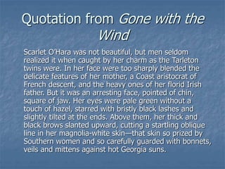 Quotation from Gone with the
Wind
Scarlet O’Hara was not beautiful, but men seldom
realized it when caught by her charm as the Tarleton
twins were. In her face were too sharply blended the
delicate features of her mother, a Coast aristocrat of
French descent, and the heavy ones of her florid Irish
father. But it was an arresting face, pointed of chin,
square of jaw. Her eyes were pale green without a
touch of hazel, starred with bristly black lashes and
slightly tilted at the ends. Above them, her thick and
black brows slanted upward, cutting a startling oblique
line in her magnolia-white skin—that skin so prized by
Southern women and so carefully guarded with bonnets,
veils and mittens against hot Georgia suns.
 