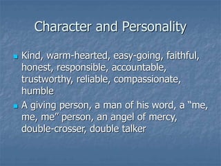 Character and Personality
 Kind, warm-hearted, easy-going, faithful,
honest, responsible, accountable,
trustworthy, reliable, compassionate,
humble
 A giving person, a man of his word, a “me,
me, me” person, an angel of mercy,
double-crosser, double talker
 