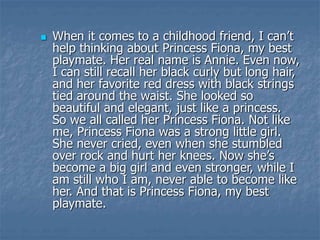  When it comes to a childhood friend, I can’t
help thinking about Princess Fiona, my best
playmate. Her real name is Annie. Even now,
I can still recall her black curly but long hair,
and her favorite red dress with black strings
tied around the waist. She looked so
beautiful and elegant, just like a princess.
So we all called her Princess Fiona. Not like
me, Princess Fiona was a strong little girl.
She never cried, even when she stumbled
over rock and hurt her knees. Now she’s
become a big girl and even stronger, while I
am still who I am, never able to become like
her. And that is Princess Fiona, my best
playmate.
 