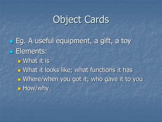 Object Cards
 Eg. A useful equipment, a gift, a toy
 Elements:
 What it is
 What it looks like; what functions it has
 Where/when you got it; who gave it to you
 How/why
 