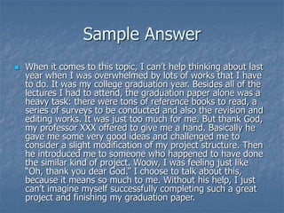Sample Answer
 When it comes to this topic, I can’t help thinking about last
year when I was overwhelmed by lots of works that I have
to do. It was my college graduation year. Besides all of the
lectures I had to attend, the graduation paper alone was a
heavy task: there were tons of reference books to read, a
series of surveys to be conducted and also the revision and
editing works. It was just too much for me. But thank God,
my professor XXX offered to give me a hand. Basically he
gave me some very good ideas and challenged me to
consider a slight modification of my project structure. Then
he introduced me to someone who happened to have done
the similar kind of project. Woow, I was feeling just like
“Oh, thank you dear God.” I choose to talk about this,
because it means so much to me. Without his help, I just
can’t imagine myself successfully completing such a great
project and finishing my graduation paper.
 