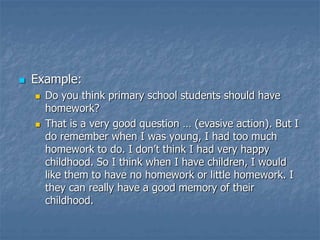  Example:
 Do you think primary school students should have
homework?
 That is a very good question … (evasive action). But I
do remember when I was young, I had too much
homework to do. I don’t think I had very happy
childhood. So I think when I have children, I would
like them to have no homework or little homework. I
they can really have a good memory of their
childhood.
 
