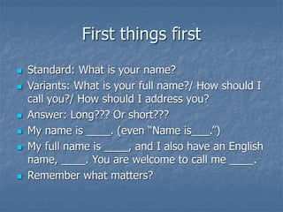 First things first
 Standard: What is your name?
 Variants: What is your full name?/ How should I
call you?/ How should I address you?
 Answer: Long??? Or short???
 My name is ____. (even “Name is___.”)
 My full name is ____, and I also have an English
name, ____. You are welcome to call me ____.
 Remember what matters?
 