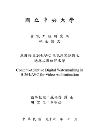 國 立 中 央 大 學

        資 訊 工 程 研 究 所
           碩 士 論 文


  應用於 H.264/AVC 視訊內容認證之
       適應式數位浮水印

Content-Adaptive Digital Watermarking in
  H.264/AVC for Video Authentication




        指導教授：蘇柏齊 博 士
        研 究 生：李明倫



   中 華 民 國 九十六 年 七 月