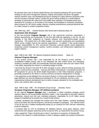 My personal client work at Stratus Global Partners has included developing HP’s go-to-market
strategy for document management solutions, helping Intel position and launch its gigabit
network interface cards, and developing the launch strategy for Fujitsu-Siemens Computers entry
into the European channels market. I guided the go-to-market strategy for a small software
developer to penetrate HP’s sales force and reseller base resulting in remarkable growth and
awareness for a product on six months on the market, and developed an extensive competitive
attack program for HP’s direct reseller channel, including comprehensive push/pull elements tied
to a sales contest to combat competitive threats.
Feb. 2000–Aug. 2001 Hewlett-Packard, BCO World-wide E-Business Boise, ID
Destination Site Strategist
In this pan-corporate Program Manager role in the commercial customers organization, I
defined requirements and functionality for the first WW SMB site deploying in the US, UK and
Australia in Fall 2001, publishing on Vignette software from Documentum-based content
repositories. This project had a $5 million budget, and required coordinating and consolidating
efforts across multiple internal and external organizations. In addition I had overall program
manager responsibilities for HP’s commercial E-Business customer-specific portal deployment,
comprising content management systems, content providers, and infrastructure deployment &
support systems.
Sept. 1998 to Feb. 2000 HP, Network Peripheral Solutions Division Boise, ID
Internet Program Manager
In this product division role I was responsible for all the division’s on-line activities. I
consolidated multiple product sites to one integrated site with unified theme and messaging,
resulting in doubled site traffic and dramatically improved retention rates and user session times.
I was solely responsible for division’s e-marketing budget of $250k.
I launched the division’s first joint PR & Web campaign to grow network printing awareness and
usage in small business worldwide. Teaming with Rotary International, I coordinated donation of
HP equipment for use by the World Health Organization in their Polio Eradication programs. I
personally presented to the WHO in a formal ceremony at Rotary’s headquarters in Chicago.
I was appointed as sole delegate from all product divisions in driving web standards in product
page definition and web site deployment standards for HP.com standards, and led a cross-
organizational software development team to define company standards for the embedded web
server user interface still in use today.
Sept. 1996 to Sept. 1998 HP, Peripherals Group Europe Grenoble, France
European Programs Manager, HP JetDirect products
As the regional Program Manager lead, I developed a unified marketing message around
solutions sales for the Europe/Middle East/Africa region. I was responsible for all public relations,
advertising, channel and end user marketing programs, responsible for $1.25 million annual
budget for establishing the identity for a newly formed division.
I created, developed and managed the product line’s first retail initiative, including developing
point-of purchase and channel programs, and driving changes to packaging. Two national chains
in the UK and one in Holland subsequently picked up our products for their first-ever networking
products categories.
I increased sales by 15% by developing HP JetSpeed network racing game software, which
raised brand and category awareness across Europe by 30%, as measured by the Gartner Group.
I also created the “Colour Good Enough to Share” promotion to connection of DeskJet 890
printers to the network in small businesses in order to salvage a stalled new product introduction.
 