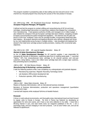 This program resulted in jumpstarting sales of slow-selling new low-end print server in the
channel via a focused program thus ensuring the success of the new product in Europe.
Oct. 1994 to Aug. 1996 HP, Peripherals Group Europe Boeblingen, Germany
European Programs Manager, HP Supplies
I defined and led the program to combat refilling and remanufacturing of HP ink and toner
cartridges, including legal intervention on trade-dress violations that stopped four competitors
from manufacturing. I had signature authority of $30k, and managed a $1.5 million budget. I
also initiated the company’s first pan-European cartridge take-back initiative, navigating complex
European environmental and waste-management legislation. One element was the pilot and
launch of HP’s first “multipack” toner and ink cartridge bundles, incorporating closed-loop take-
back logistics. All program elements and logistical elements were defined, designed and driven
by me, and implemented across Europe in multiple entities. I also developed and deployed the
division’s first retail toner cartridge product bundle promotion, meeting 10% incremental sales
objectives.
May 1992 to Oct. 1994 HP, LaserJet Supplies Operation Boise, ID
Market & Sales Development Manager
As the US Sales Development Manager for HP LaserJet supplies, I was responsible for
managing all channels of distribution, supporting sales force in meeting quota goals. I Launched
“Optiva,” HP’s first remanufactured toner cartridge to US channel partners and end-user
customers. Using Optiva, I won a $12 million toner cartridge deal with a single major customer,
thus preventing loss to competitors.
1983 to 1992 HP, Disk Memory Division Boise, ID
Manufacturing & Marketing—various positions
I held the following positions while I was completing my undergraduate and graduate degrees:
• Manufacturing supervisor, Magnetic Recording Technology Center
• Lab Assistant, DMD product development lab
• Production operator, DMD manufacturing.
Education:
1984 to 1992 Boise State University Boise, ID
Masters of Business Administration, with an international business emphasis
Bachelors of Business Administration, production and operations management (quantitative
management) major
I earned both degrees while employed full-time at Hewlett-Packard.
Personal:
I thrive in multi-cultural environments, and thoroughly enjoy international travel and look forward
to regular visits to friends in Europe. My time in France has fostered my developing an
appreciation for wine and cuisine, and I have a nice wine collection in my cellar. I have had a
life-long interest in cars, and read nearly every car magazine published in the US. I am a
technology freak, and love indulging in new tech products. I am an avid Twitter user, and can be
followed at @philmount
 