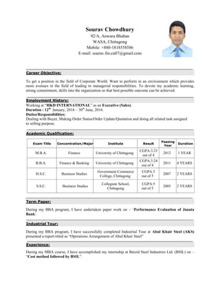 Sourav Chowdhury
92/A, Anwara Bhaban
WASA, Chittagong
Mobile: +880-1818558586
E-mail: sourav.fin.cu07@gmail.com
Career Objective:
To get a position in the field of Corporate World. Want to perform in an environment which provides
more avenues in the field of leading to managerial responsibilities. To devote my academic learning,
strong commitment, skills into the organization so that best possible outcome can be achieved.
Employment History:
Working at “HKD INTERNATIONAL” as an Executive (Sales).
Duration : 12th
January, 2016 – 30th
June, 2016.
Duties/Responsibilities:
Dealing with Buyer, Making Order Status/Order Update/Quotation and doing all related task assigned
to selling purpose.
Academic Qualification:
Exam Title Concentration/Major Institute Result
Passing
Year
Duration
M.B.A. Finance University of Chittagong
CGPA:3.23
out of 4
2012 1 YEAR
B.B.A. Finance & Banking University of Chittagong
CGPA:3.24
out of 4
2011 4 YEARS
H.S.C. Business Studies
Government Commerce
College, Chittagong
CGPA:5
out of 5
2007 2 YEARS
S.S.C. Business Studies
Collegiate School,
Chittagong
CGPA:5
out of 5
2005 2 YEARS
Term Paper:
During my BBA program, I have undertaken paper work on – „Performance Evaluation of Janata
Bank‟.
Industrial Tour:
During my BBA program, I have successfully completed Industrial Tour at Abul Khair Steel (AKS)
presented a report titled as “Operations Arrangement of Abul Khair Steel”
Experience:
During my MBA course, I have accomplished my internship at Baizid Steel Industries Ltd. (BSIL) on –
“Cost method followed by BSIL”.
 