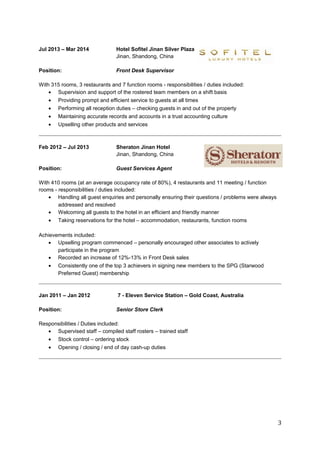 Jul 2013 – Mar 2014 Hotel Sofitel Jinan Silver Plaza 
Jinan, Shandong, China 
Position: Front Desk Supervisor 
With 315 rooms, 3 restaurants and 7 function rooms - responsibilities / duties included: 
· Supervision and support of the rostered team members on a shift basis 
· Providing prompt and efficient service to guests at all times 
· Performing all reception duties – checking guests in and out of the property 
· Maintaining accurate records and accounts in a trust accounting culture 
· Upselling other products and services 
Feb 2012 – Jul 2013 Sheraton Jinan Hotel 
Jinan, Shandong, China 
Position: Guest Services Agent 
With 410 rooms (at an average occupancy rate of 80%), 4 restaurants and 11 meeting / function 
rooms - responsibilities / duties included: 
· Handling all guest enquiries and personally ensuring their questions / problems were always 
addressed and resolved 
· Welcoming all guests to the hotel in an efficient and friendly manner 
· Taking reservations for the hotel – accommodation, restaurants, function rooms 
Achievements included: 
· Upselling program commenced – personally encouraged other associates to actively 
participate in the program 
· Recorded an increase of 12%-13% in Front Desk sales 
· Consistently one of the top 3 achievers in signing new members to the SPG (Starwood 
Preferred Guest) membership 
Jan 2011 – Jan 2012 7 - Eleven Service Station – Gold Coast, Australia 
Position: Senior Store Clerk 
Responsibilities / Duties included: 
· Supervised staff – compiled staff rosters – trained staff 
· Stock control – ordering stock 
· Opening / closing / end of day cash-up duties 
3 
 