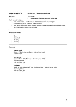 Aug 2010 – Dec 2010 Harbour City – Gold Coast, Australia 
Position: Tour Guide 
- Position while studying at Griffith University 
Achievements included: 
· First person to sell a Fox Fur valued at $18,000 to a client on a tour group 
· Assisted travel groups with sales and negotiations 
· Built strong rapport with clients - always ensuring I had a comprehensive knowledge of the 
origins and background of the customers. 
PERSONAL INTERESTS 
· Gym 
· Basketball 
· Reading 
· Cooking 
REFEREES 
Steven Jiang 
Owner – 7-Eleven Service Station, Robina, Gold Coast 
0403 661 598 
Kee su Chin 
Assistant Front Office Manager – Sheraton Jinan Hotel 
Shandong, China 
+86 1326 2536 276 
James Hu 
Guest Services Manager and Club Lounge Manager – Sheraton Jinan Hotel 
Shandong, China 
+86 1881 8804 907 
4 
 